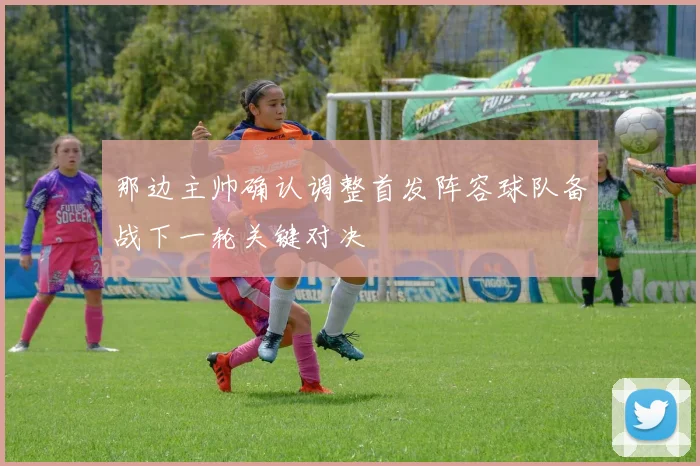那边主帅确认调整首发阵容球队备战下一轮关键对决