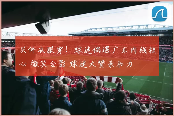 买件衣服穿！球迷偶遇广东内线核心 微笑合影 球迷大赞亲和力