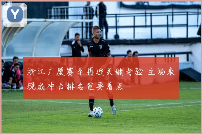 浙江广厦赛季再迎关键考验 主场表现成冲击排名重要看点