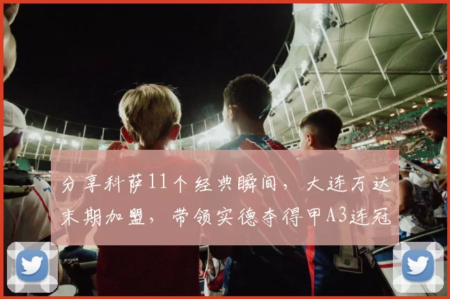 分享科萨11个经典瞬间，大连万达末期加盟，带领实德夺得甲A3连冠_足球城_主场_国足