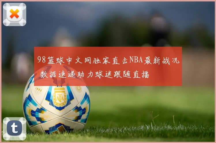 98篮球中文网独家直击NBA最新战况 数据速递助力球迷跟随直播