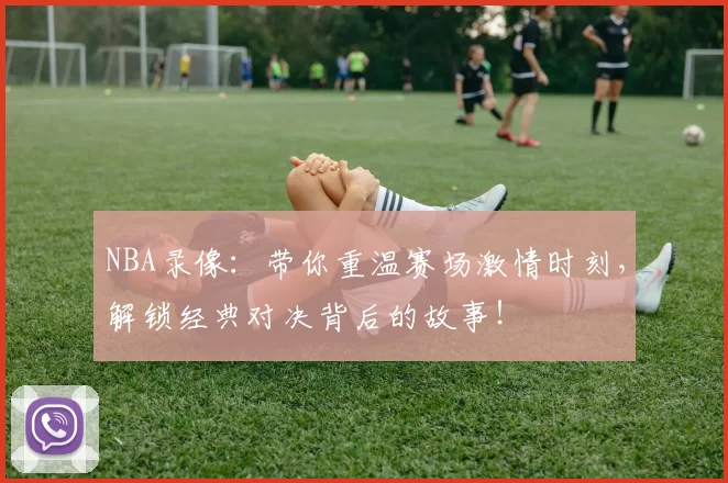 NBA录像：带你重温赛场激情时刻，解锁经典对决背后的故事！