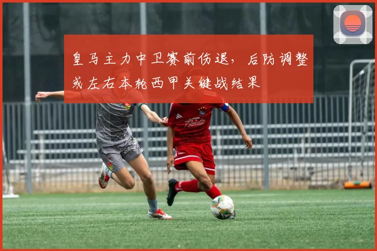 皇马主力中卫赛前伤退，后防调整或左右本轮西甲关键战结果
