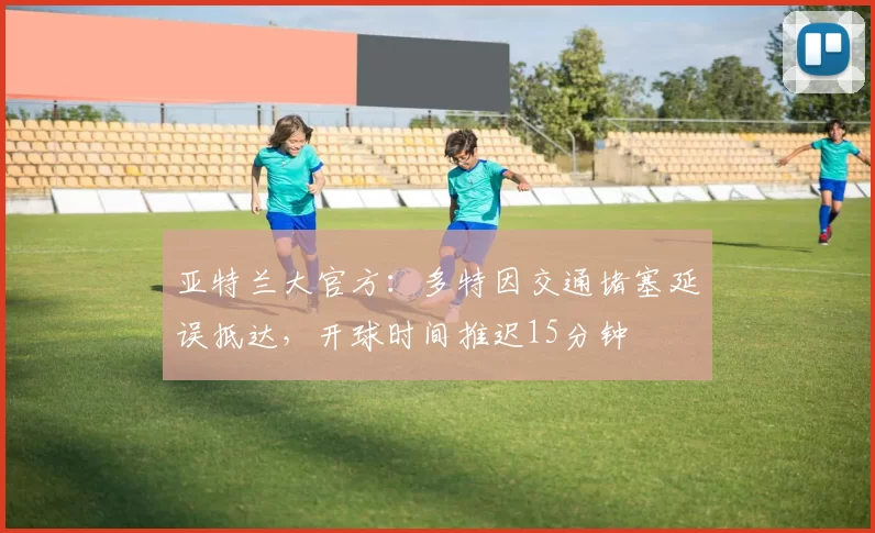 亚特兰大官方：多特因交通堵塞延误抵达，开球时间推迟15分钟