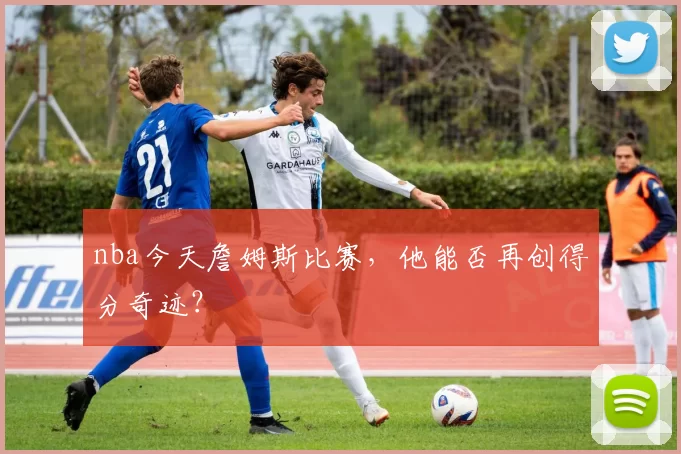 nba今天詹姆斯比赛，他能否再创得分奇迹？