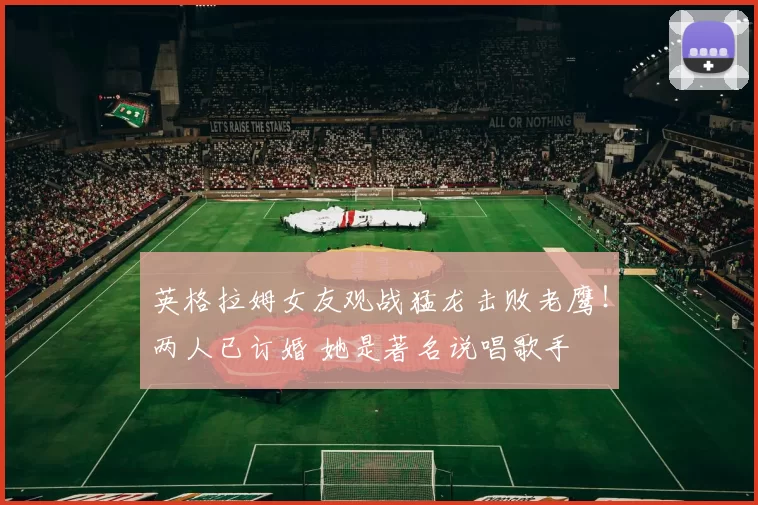 英格拉姆女友观战猛龙击败老鹰！两人已订婚 她是著名说唱歌手