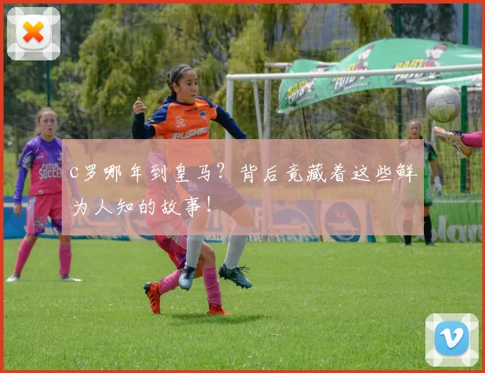 c罗哪年到皇马？背后竟藏着这些鲜为人知的故事！