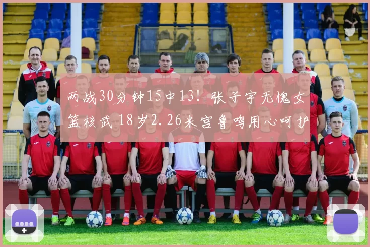 两战30分钟15中13！张子宇无愧女篮核武 18岁2.26米宫鲁鸣用心呵护