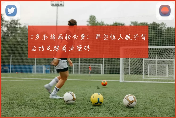 c罗和梅西转会费：那些惊人数字背后的足球商业密码