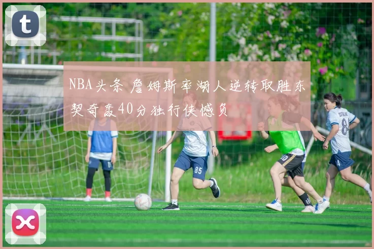 NBA头条 詹姆斯率湖人逆转取胜东契奇轰40分独行侠憾负