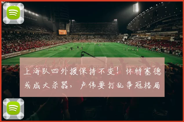 上海队四外援保持不变！怀特塞德或成大杀器，卢伟要打乱争冠格局