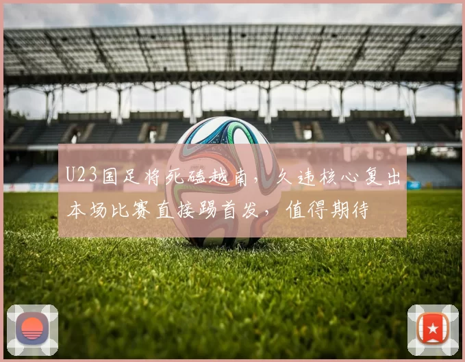 U23国足将死磕越南，久违核心复出本场比赛直接踢首发，值得期待