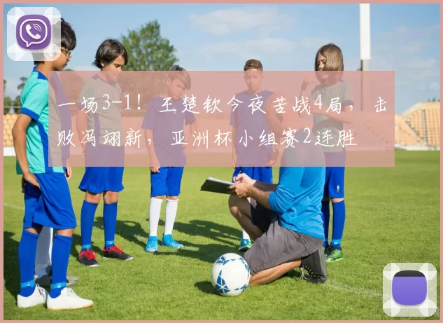 一场3-1！王楚钦今夜苦战4局，击败冯翊新，亚洲杯小组赛2连胜