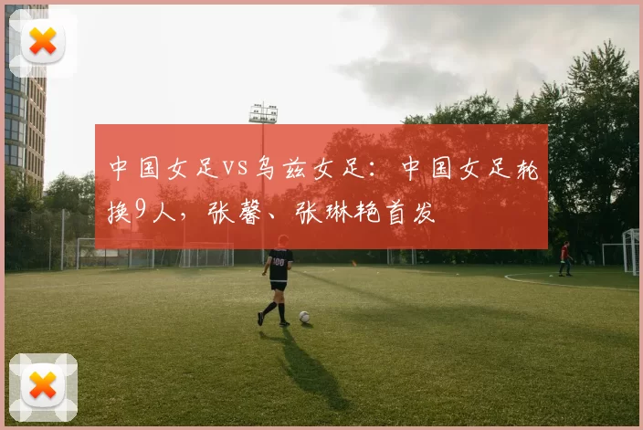 中国女足vs乌兹女足：中国女足轮换9人，张馨、张琳艳首发