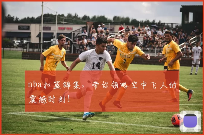 nba扣篮锦集，带你领略空中飞人的震撼时刻！