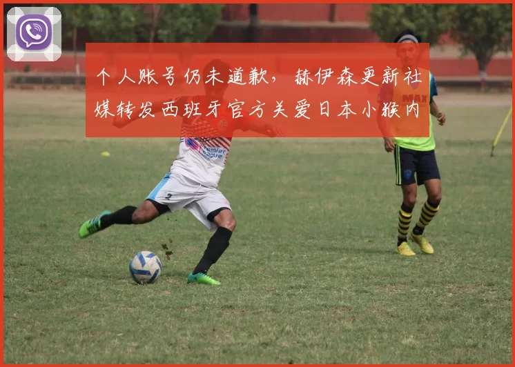 个人账号仍未道歉，赫伊森更新社媒转发西班牙官方关爱日本小猴内容