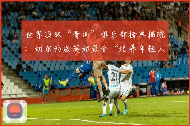 世界顶级“青训”俱乐部榜单揭晓：切尔西成英超最会“培养年轻人”的俱乐部