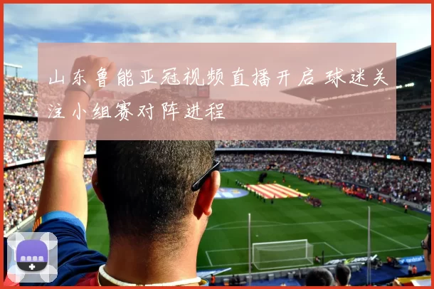 山东鲁能亚冠视频直播开启 球迷关注小组赛对阵进程