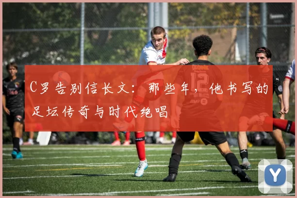 C罗告别信长文：那些年，他书写的足坛传奇与时代绝唱