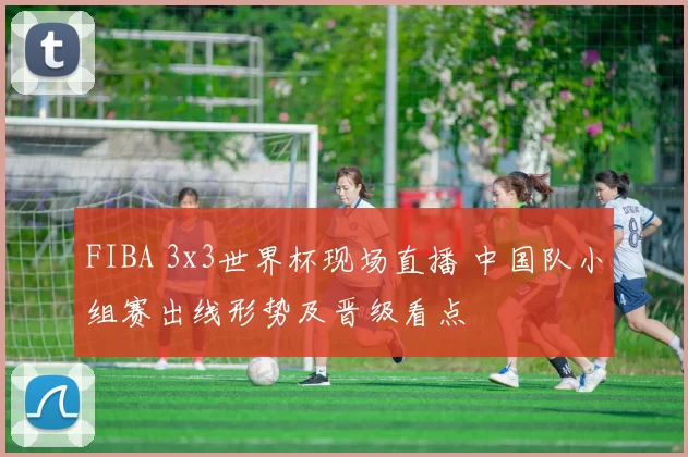 FIBA 3x3世界杯现场直播 中国队小组赛出线形势及晋级看点