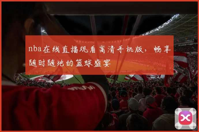 nba在线直播观看高清手机版，畅享随时随地的篮球盛宴