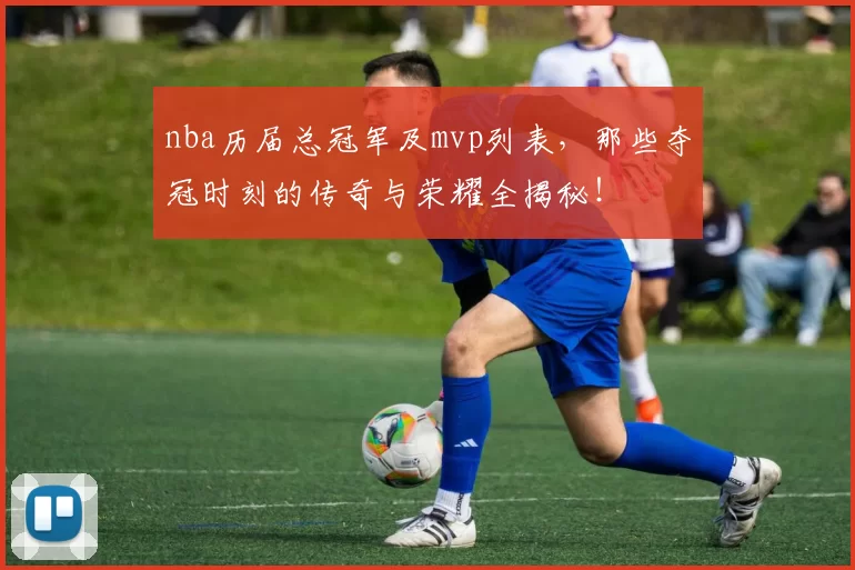 nba历届总冠军及mvp列表，那些夺冠时刻的传奇与荣耀全揭秘！