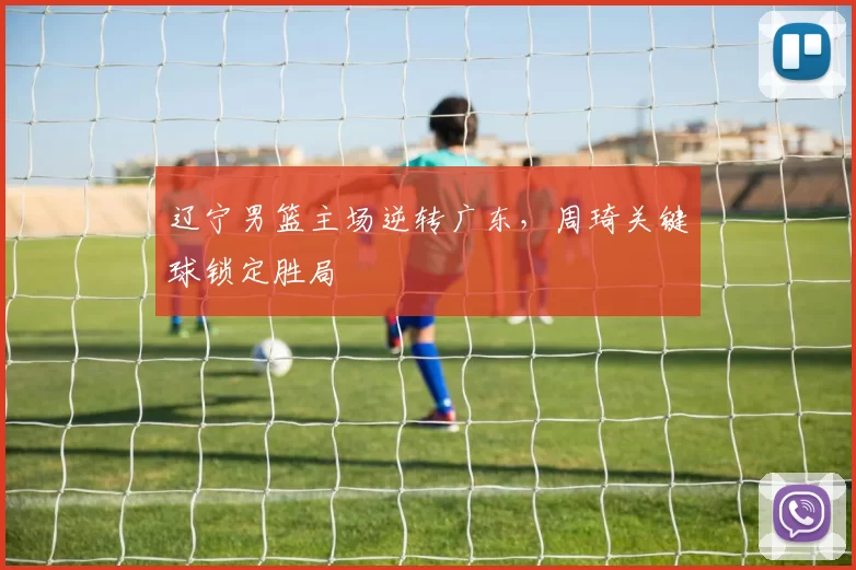 辽宁男篮主场逆转广东，周琦关键球锁定胜局