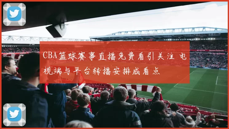 CBA篮球赛事直播免费看引关注 电视端与平台转播安排成看点