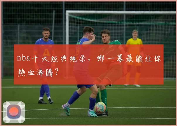 nba十大经典绝杀，哪一幕最能让你热血沸腾？