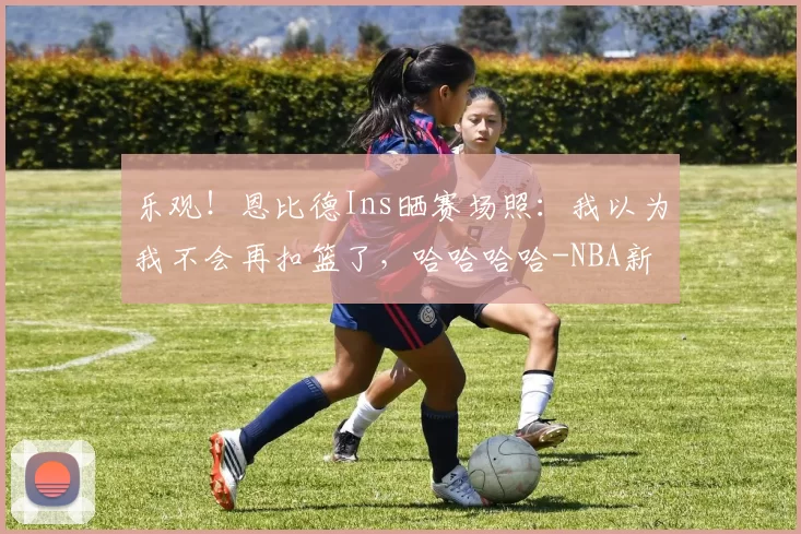 乐观！恩比德Ins晒赛场照：我以为我不会再扣篮了，哈哈哈哈-NBA新闻