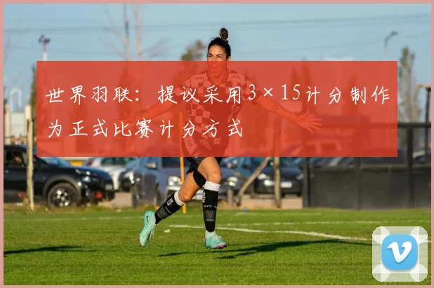 世界羽联：提议采用3×15计分制作为正式比赛计分方式