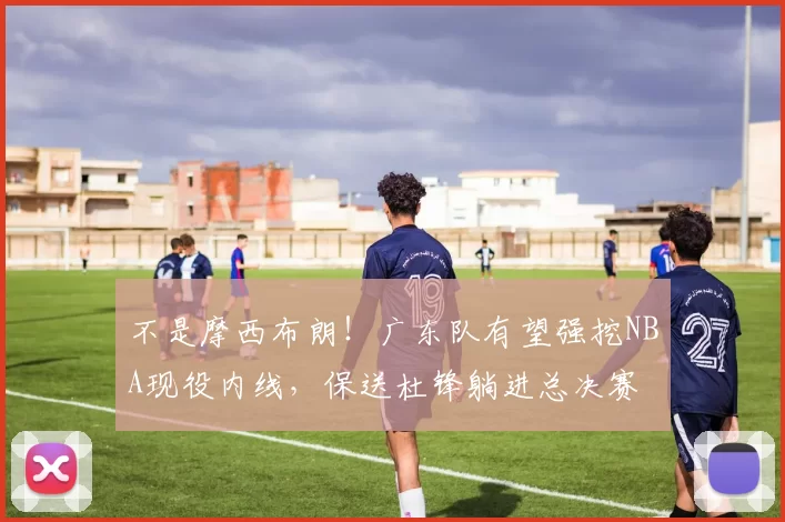 不是摩西布朗!广东队有望强挖NBA现役内线,保送杜锋躺进总决赛