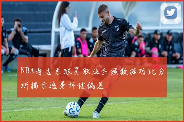 NBA考古系球员职业生涯数据对比分析揭示选秀评估偏差