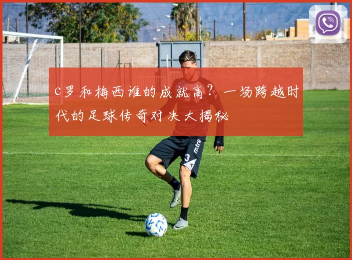 c罗和梅西谁的成就高？一场跨越时代的足球传奇对决大揭秘