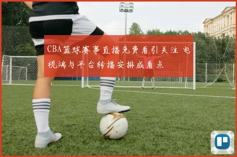 CBA篮球赛事直播免费看引关注 电视端与平台转播安排成看点