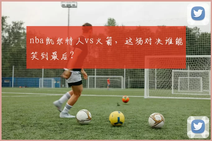 nba凯尔特人vs火箭，这场对决谁能笑到最后？